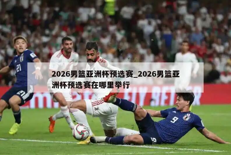 2026男篮亚洲杯预选赛_2026男篮亚洲杯预选赛在哪里举行