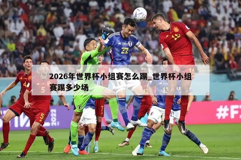 2026年世界杯小组赛怎么踢_世界杯小组赛踢多少场