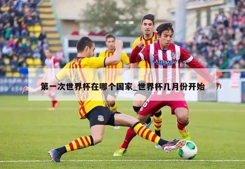 第一次世界杯在哪个国家_世界杯几月份开始