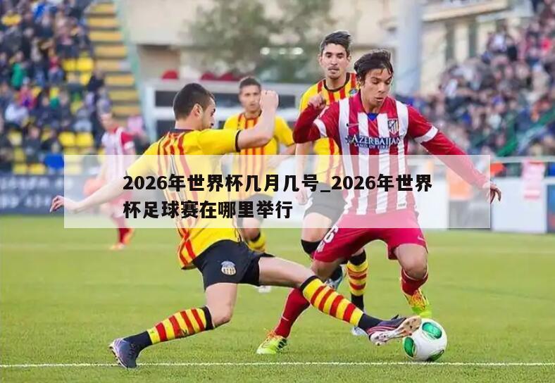 2026年世界杯几月几号_2026年世界杯足球赛在哪里举行