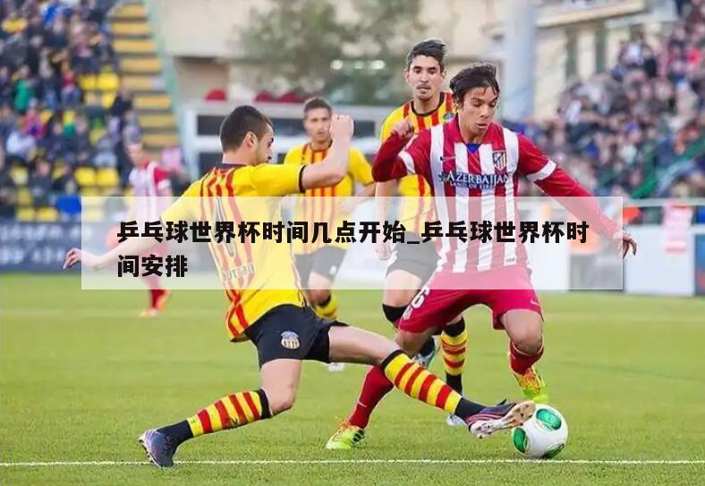 乒乓球世界杯时间几点开始_乒乓球世界杯时间安排