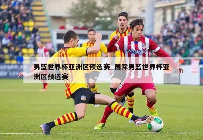 男篮世界杯亚洲区预选赛_国际男篮世界杯亚洲区预选赛