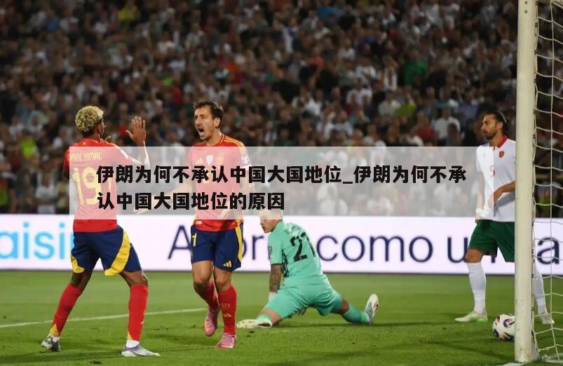 伊朗为何不承认中国大国地位_伊朗为何不承认中国大国地位的原因