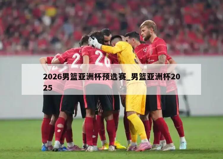 2026男篮亚洲杯预选赛_男篮亚洲杯2025