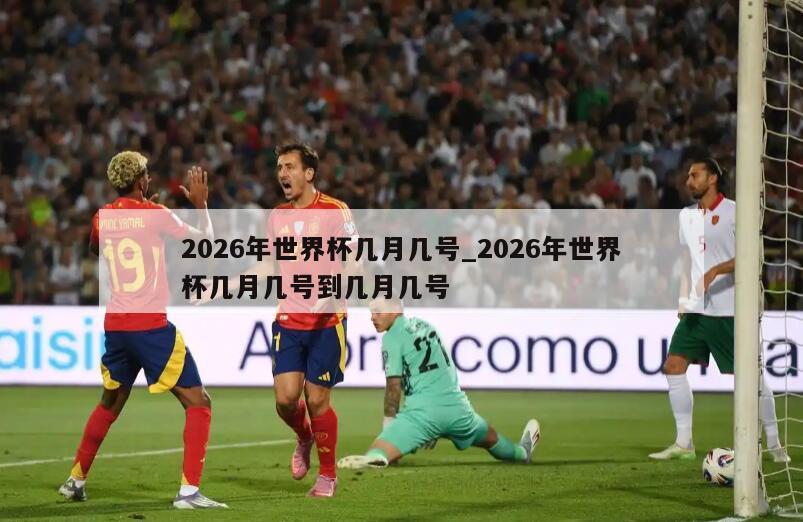 2026年世界杯几月几号_2026年世界杯几月几号到几月几号