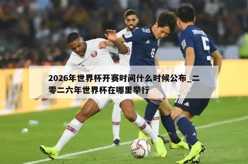 2026年世界杯开赛时间什么时候公布_二零二六年世界杯在哪里举行