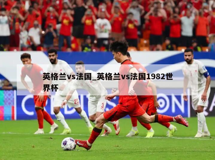 英格兰vs法国_英格兰vs法国1982世界杯