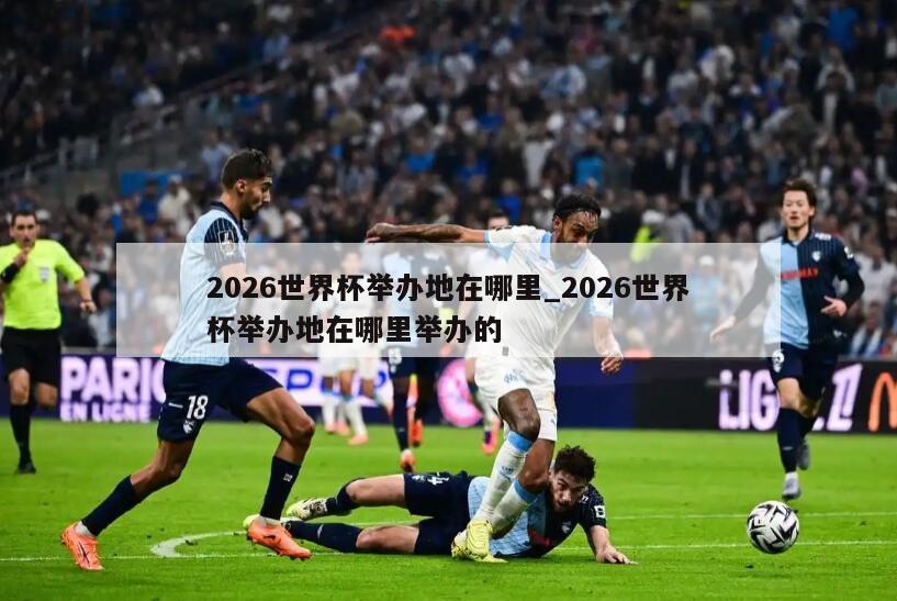 2026世界杯举办地在哪里_2026世界杯举办地在哪里举办的