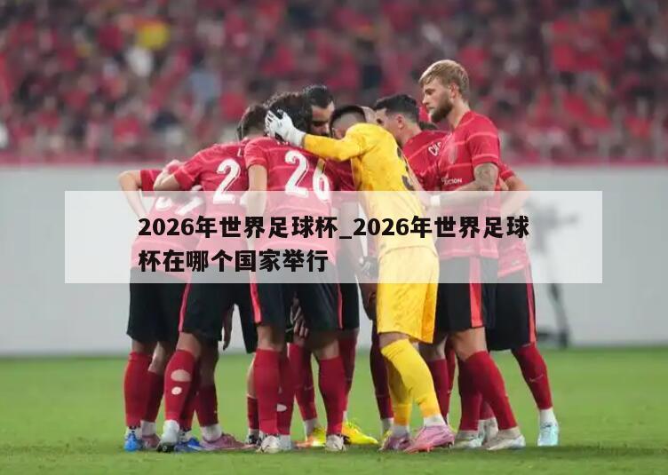 2026年世界足球杯_2026年世界足球杯在哪个国家举行