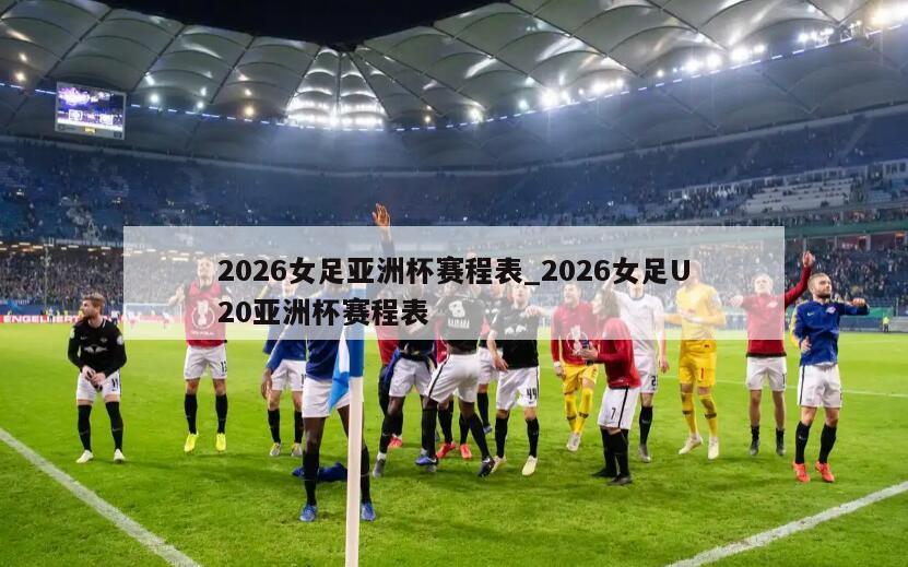 2026女足亚洲杯赛程表_2026女足U20亚洲杯赛程表