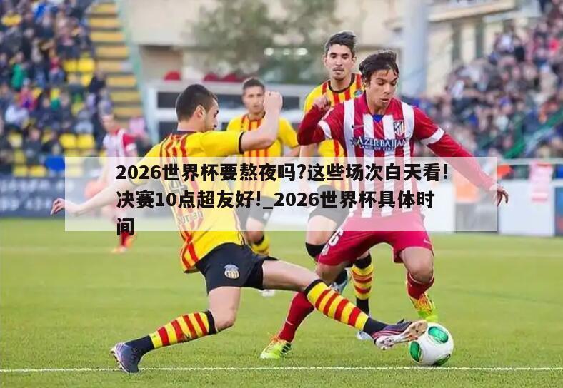 2026世界杯要熬夜吗?这些场次白天看!决赛10点超友好!_2026世界杯具体时间