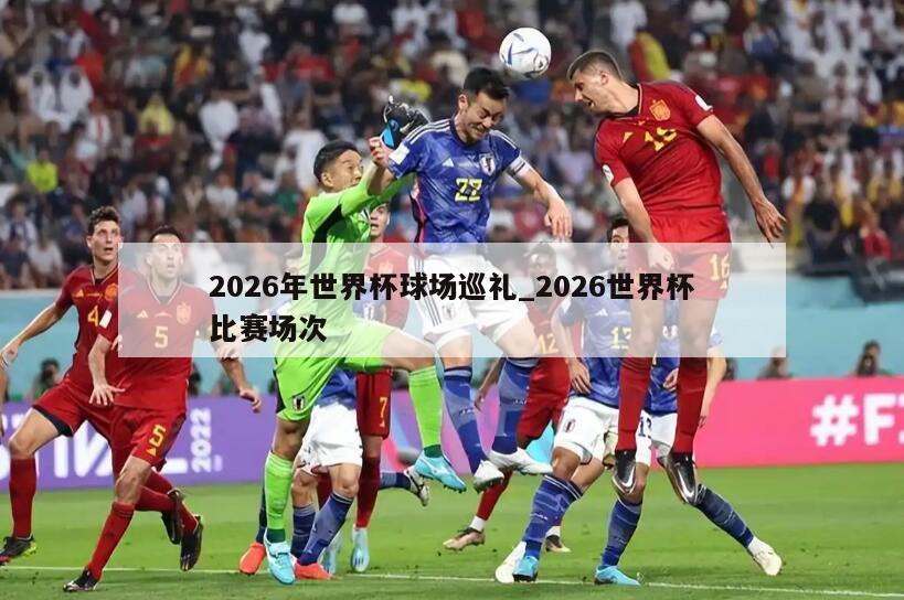 2026年世界杯球场巡礼_2026世界杯比赛场次