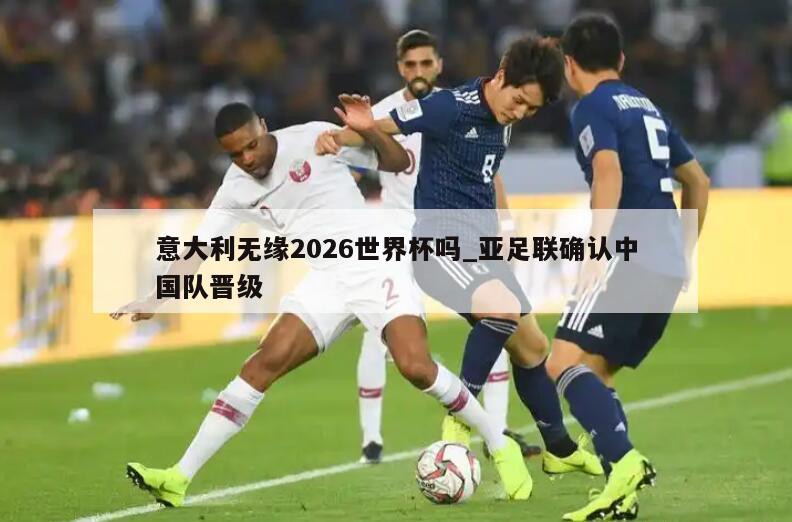 意大利无缘2026世界杯吗_亚足联确认中国队晋级