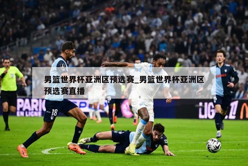 男篮世界杯亚洲区预选赛_男篮世界杯亚洲区预选赛直播