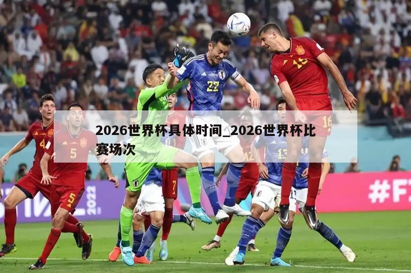 2026世界杯具体时间_2026世界杯比赛场次