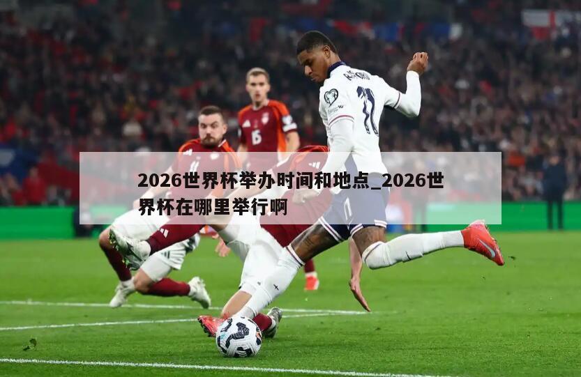 2026世界杯举办时间和地点_2026世界杯在哪里举行啊