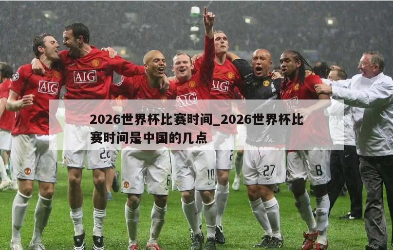 2026世界杯比赛时间_2026世界杯比赛时间是中国的几点