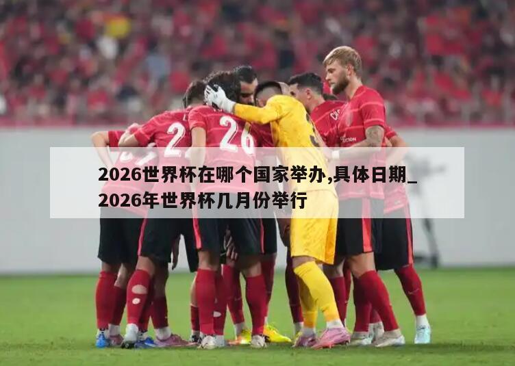 2026世界杯在哪个国家举办,具体日期_2026年世界杯几月份举行