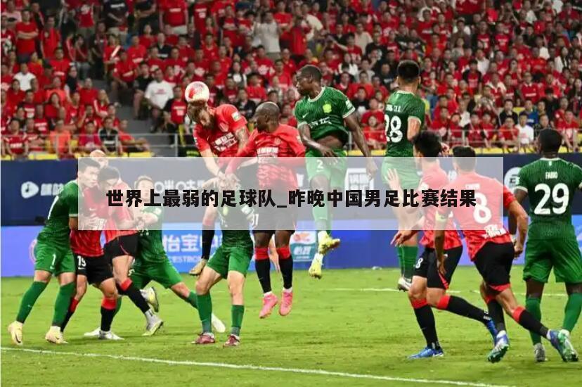 世界上最弱的足球队_昨晚中国男足比赛结果