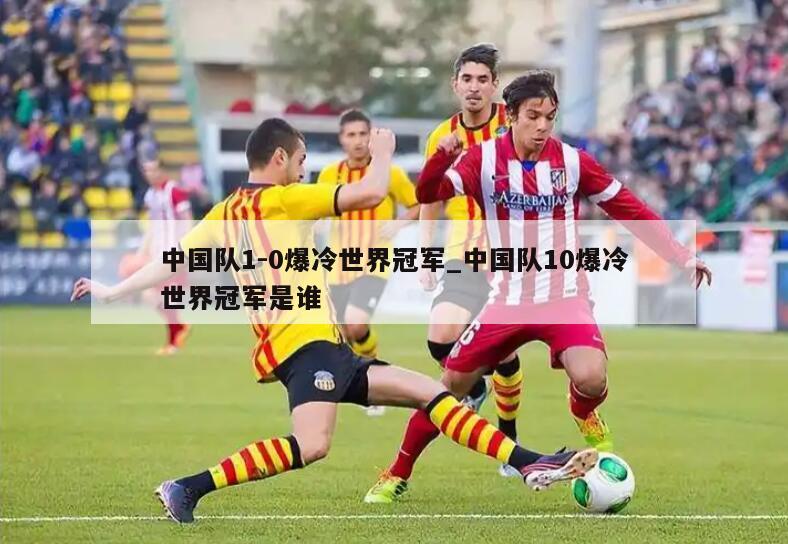 中国队1-0爆冷世界冠军_中国队10爆冷世界冠军是谁