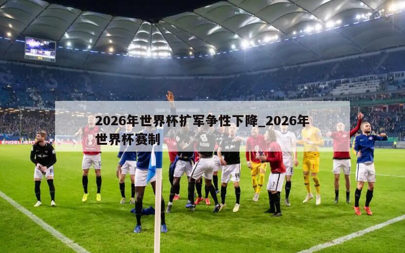 2026年世界杯扩军争性下降_2026年世界杯赛制