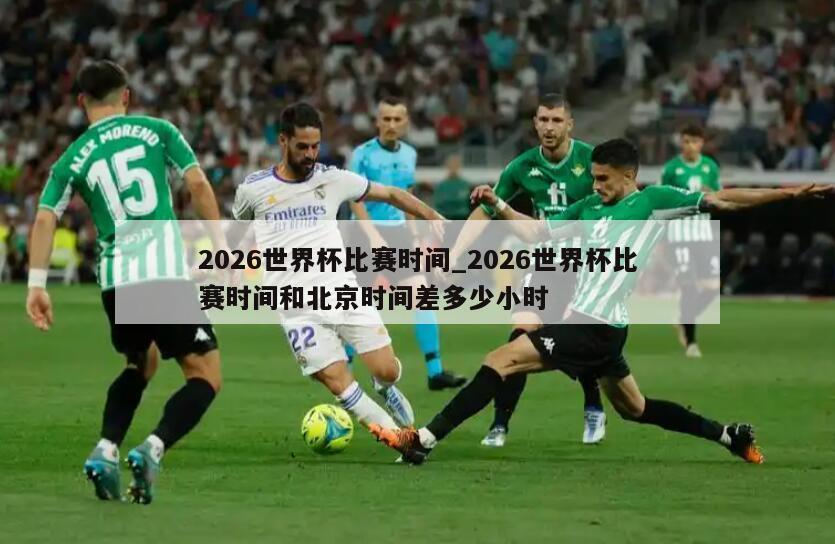 2026世界杯比赛时间_2026世界杯比赛时间和北京时间差多少小时