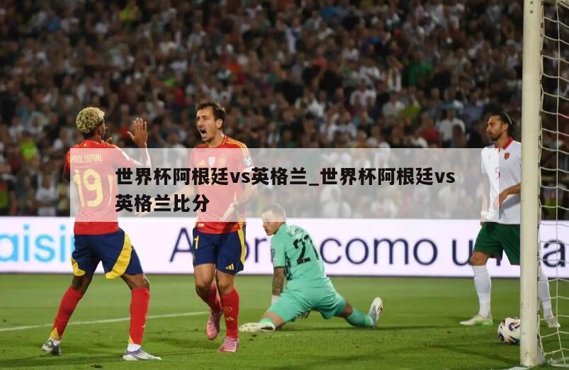 世界杯阿根廷vs英格兰_世界杯阿根廷vs英格兰比分