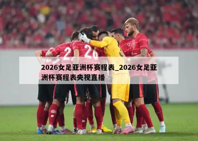 2026女足亚洲杯赛程表_2026女足亚洲杯赛程表央视直播
